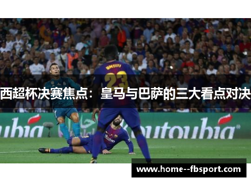 西超杯决赛焦点：皇马与巴萨的三大看点对决