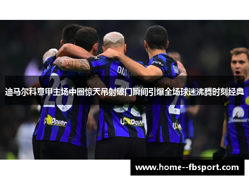 迪马尔科意甲主场中圈惊天吊射破门瞬间引爆全场球迷沸腾时刻经典